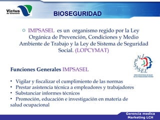 IMPSASEL   es un  organismo regido por la Ley Orgánica de Prevención, Condiciones y Medio Ambiente de Trabajo y la Ley de Sistema de Seguridad Social.  (LOPCYMAT)   Funciones Generales  IMPSASEL Vigilar y fiscalizar el cumplimiento de las normas  Prestar asistencia técnica a empleadores y trabajadores  Substanciar informes técnicos  Promoción, educación e investigación en materia de  salud ocupacional  