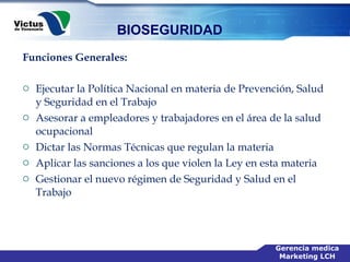 Funciones Generales: Ejecutar la Política Nacional en materia de Prevención, Salud y Seguridad en el Trabajo  Asesorar a empleadores y trabajadores en el área de la salud ocupacional  Dictar las Normas Técnicas que regulan la materia  Aplicar las sanciones a los que violen la Ley en esta materia  Gestionar el nuevo régimen de Seguridad y Salud en el Trabajo 