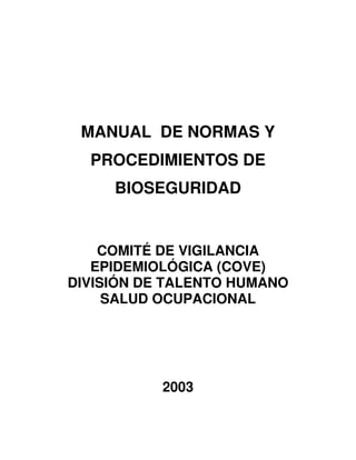 MANUAL DE NORMAS Y
  PROCEDIMIENTOS DE
     BIOSEGURIDAD


    COMITÉ DE VIGILANCIA
   EPIDEMIOLÓGICA (COVE)
DIVISIÓN DE TALENTO HUMANO
     SALUD OCUPACIONAL




           2003
 