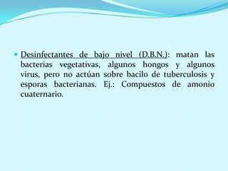  Desinfectantes de bajo nivel (D.B.N.): matan las
 bacterias vegetativas, algunos hongos y algunos
 virus, pero no actúan sobre bacilo de tuberculosis y
 esporas bacterianas. Ej.: Compuestos de amonio
 cuaternario.
 