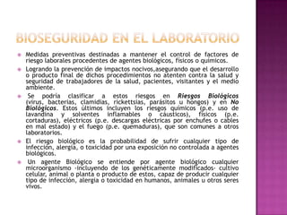    Medidas preventivas destinadas a mantener el control de factores de
    riesgo laborales procedentes de agentes biológicos, físicos o químicos.
   Logrando la prevención de impactos nocivos,asegurando que el desarrollo
    o producto final de dichos procedimientos no atenten contra la salud y
    seguridad de trabajadores de la salud, pacientes, visitantes y el medio
    ambiente.
    Se podría clasificar a estos riesgos en Riesgos Biológicos
    (virus, bacterias, clamidias, rickettsias, parásitos u hongos) y en No
    Biológicos. Estos últimos incluyen los riesgos químicos (p.e. uso de
    lavandina y solventes inflamables o cáusticos), físicos (p.e.
    cortaduras), eléctricos (p.e. descargas eléctricas por enchufes o cables
    en mal estado) y el fuego (p.e. quemaduras), que son comunes a otros
    laboratorios.
   El riesgo biológico es la probabilidad de sufrir cualquier tipo de
    infección, alergia, o toxicidad por una exposición no controlada a agentes
    biológicos.
    Un agente Biológico se entiende por agente biológico cualquier
    microorganismo -incluyendo de los genéticamente modificados- cultivo
    celular, animal o planta o producto de estos, capaz de producir cualquier
    tipo de infección, alergia o toxicidad en humanos, animales u otros seres
    vivos.
 