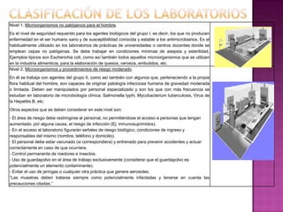 Nivel 1. Microorganismos no patógenos para el hombre.
Es el nivel de seguridad requerido para los agentes biológicos del grupo I, es decir, los que no producen
enfermedad en el ser humano sano y de susceptibilidad conocida y estable a los antimicrobianos. Es el
habitualmente utilizado en los laboratorios de prácticas de universidades o centros docentes donde se
emplean cepas no patógenas. Se debe trabajar en condiciones mínimas de asepsia y esterilidad.
Ejemplos típicos son Escherichia coli, como así también todos aquellos microorganismos que se utilizan
en la industria alimenticia, para la elaboración de quesos, cerveza, embutidos, etc.
Nivel 2. Microorganismos y procedimientos de riesgo moderado.
En él se trabaja con agentes del grupo II, como así también con algunos que, perteneciendo a la propia
flora habitual del hombre, son capaces de originar patología infecciosa humana de gravedad moderada
o limitada. Deben ser manipulados por personal especializado y son los que con más frecuencia se
estudian en laboratorio de microbiología clínica: Salmonella typhi, Mycobacterium tuberculosis, Virus de
la Hepatitis B, etc.
Otros aspectos que se deben considerar en este nivel son:
- El área de riesgo debe restringirse al personal, no permitiéndose el acceso a personas que tengan
aumentado, por alguna causa, el riesgo de infección (Ej: inmunosuprimidos).
- En el acceso al laboratorio figurarán señales de riesgo biológico, condiciones de ingreso y
responsables del mismo (nombre, teléfono y domicilio).
- El personal debe estar vacunado (si correspondiera) y entrenado para prevenir accidentes y actuar
correctamente en caso de que ocurriere.
- Control permanente de roedores e insectos.
- Uso de guardapolvo en el área de trabajo exclusivamente (considerar que el guardapolvo es
potencialmente un elemento contaminante).
- Evitar el uso de jeringas o cualquier otra práctica que genere aerosoles.
“Las muestras deben tratarse siempre como potencialmente infectadas y tenerse en cuenta las
precauciones citadas.”
 
