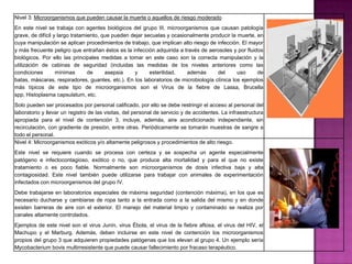 Nivel 3: Microorganismos que pueden causar la muerte o aquellos de riesgo moderado
En este nivel se trabaja con agentes biológicos del grupo III, microorganismos que causan patología
grave, de difícil y largo tratamiento, que pueden dejar secuelas y ocasionalmente producir la muerte, en
cuya manipulación se aplican procedimientos de trabajo, que implican alto riesgo de infección. El mayor
y más frecuente peligro que entrañan éstos es la infección adquirida a través de aerosoles y por fluidos
biológicos. Por ello las principales medidas a tomar en este caso son la correcta manipulación y la
utilización de cabinas de seguridad (incluidas las medidas de los niveles anteriores como las
condiciones        mínimas       de     asepsia    y      esterilidad,   además      del      uso     de
batas, máscaras, respiradores, guantes, etc.). En los laboratorios de microbiología clínica los ejemplos
más típicos de este tipo de microorganismos son el Virus de la fiebre de Lassa, Brucella
spp, Histoplasma capsulatum, etc.
Solo pueden ser procesados por personal calificado, por ello se debe restringir el acceso al personal del
laboratorio y llevar un registro de las visitas, del personal de servicio y de accidentes. La infraestructura
apropiada para el nivel de contención 3, incluye, además, aire acondicionado independiente, sin
recirculación, con gradiente de presión, entre otras. Periódicamente se tomarán muestras de sangre a
todo el personal.
Nivel 4: Microorganismos exóticos y/o altamente peligrosos y procedimientos de alto riesgo.
Este nivel se requiere cuando se procesa con certeza y se sospecha un agente especialmente
patógeno e infectocontagioso, exótico o no, que produce alta mortalidad y para el que no existe
tratamiento o es poco fiable. Normalmente son microorganismos de dosis infectiva baja y alta
contagiosidad. Este nivel también puede utilizarse para trabajar con animales de experimentación
infectados con microorganismos del grupo IV.
Debe trabajarse en laboratorios especiales de máxima seguridad (contención máxima), en los que es
necesario ducharse y cambiarse de ropa tanto a la entrada como a la salida del mismo y en donde
existen barreras de aire con el exterior. El manejo del material limpio y contaminado se realiza por
canales altamente controlados.
Ejemplos de este nivel son el virus Junín, virus Ébola, el virus de la fiebre aftosa, el virus del HIV, el
Machupo y el Marburg. Además, deben incluirse en este nivel de contención los microorganismos
propios del grupo 3 que adquieren propiedades patógenas que los elevan al grupo 4. Un ejemplo sería
Mycobacterium bovis multirresistente que puede causar fallecimiento por fracaso terapéutico.
 