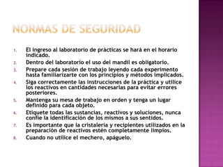 1.   El ingreso al laboratorio de prácticas se hará en el horario
     indicado.
2.   Dentro del laboratorio el uso del mandil es obligatorio.
3.   Prepare cada sesión de trabajo leyendo cada experimento
     hasta familiarizarte con los principios y métodos implicados.
4.   Siga correctamente las instrucciones de la práctica y utilice
     los reactivos en cantidades necesarias para evitar errores
     posteriores.
5.   Mantenga su mesa de trabajo en orden y tenga un lugar
     definido para cada objeto.
6.   Etiquete todas las sustancias, reactivos y soluciones, nunca
     confíe la identificación de los mismos a sus sentidos.
7.   Es importante que la cristalería y recipientes utilizados en la
     preparación de reactivos estén completamente limpios.
8.   Cuando no utilice el mechero, apáguelo.
 