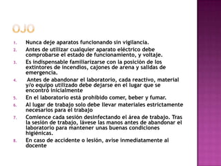 1.   Nunca deje aparatos funcionando sin vigilancia.
2.   Antes de utilizar cualquier aparato eléctrico debe
     comprobarse el estado de funcionamiento, y voltaje.
3.   Es indispensable familiarizarse con la posición de los
     extintores de incendios, cajones de arena y salidas de
     emergencia.
4.    Antes de abandonar el laboratorio, cada reactivo, material
     y/o equipo utilizado debe dejarse en el lugar que se
     encontró inicialmente
5.   En el laboratorio está prohibido comer, beber y fumar.
6.   Al lugar de trabajo solo debe llevar materiales estrictamente
     necesarios para el trabajo
7.   Comience cada sesión desinfectando el área de trabajo. Tras
     la sesión de trabajo, lávese las manos antes de abandonar el
     laboratorio para mantener unas buenas condiciones
     higiénicas.
8.   En caso de accidente o lesión, avise inmediatamente al
     docente
 