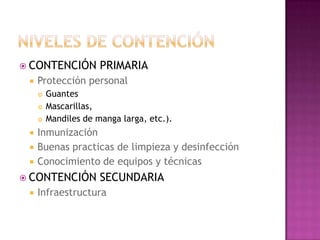 CONTENCIÓN          PRIMARIA
    Protección personal
        Guantes
        Mascarillas,
        Mandiles de manga larga, etc.).
    Inmunización
    Buenas practicas de limpieza y desinfección
    Conocimiento de equipos y técnicas
 CONTENCIÓN          SECUNDARIA
    Infraestructura
 