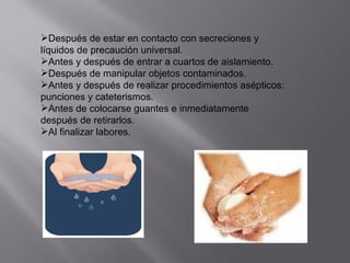 Después de estar en contacto con secreciones y
líquidos de precaución universal.
Antes y después de entrar a cuartos de aislamiento.
Después de manipular objetos contaminados.
Antes y después de realizar procedimientos asépticos:
punciones y cateterismos.
Antes de colocarse guantes e inmediatamente
después de retirarlos.
Al finalizar labores.
 