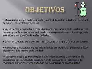 Minimizar el riesgo de transmisión y control de enfermedades al personal
de salud , pacientes o visitantes.

Implementar y capacitar a todo el personal que labora en la unidad en las
normas y parámetros en cada área de trabajo para disminuir los riesgos de
infección o transmisión de enfermedades.

Evitar el contacto de la piel con las mucosas , sangre o fluidos corporales.

Promover la utilización de los implementos de protección personal a todo
el personal que labora en la unidad.

Reducir el riesgo de transmisión de microorganismos y prevención de
accidentes del personal de salud, teniendo en cuenta la realización de
revisiones periódicas y actualización de las normas de bioseguridad.
 