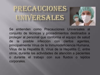 Se entienden como Precauciones Universales al
conjunto de técnicas y procedimientos destinados a
proteger al personal que conforma el equipo de salud
de la posible infección con ciertos agentes,
principalmente Virus de la Inmunodeficiencia Humana,
Virus de la Hepatitis B, Virus de la Hepatitis C, entre
otros, durante las actividades de atención a pacientes
o durante el trabajo con sus fluidos o tejidos
corporales.
 