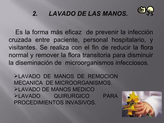 2.    LAVADO DE LAS MANOS.

   Es la forma más eficaz de prevenir la infección
cruzada entre paciente, personal hospitalario, y
visitantes. Se realiza con el fin de reducir la flora
normal y remover la flora transitoria para disminuir
la diseminación de microorganismos infecciosos.

 LAVADO DE MANOS DE REMOCION
 MECANICA DE MICROORGANISMOS.
 LAVADO DE MANOS MEDICO
 LAVADO     QUIRURGICO    PARA
 PROCEDIMIENTOS INVASIVOS.
 