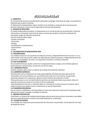 BIOSEGURIDAD
1.- CONCEPTO:
Es el conjunto de normas y procedimientos destinados a proteger al personal de salud, a los pacientes y
familiares que acuden al Instituto.
El objetivo de la bioseguridad es lograr cambios en las actitudes y conductas de las personas para
prevenir infecciones y usar en forma adecuada las barreras de protección.
2.- RIESGOS DE INFECCIÓN:
El manejo inadecuado de residuos, la inobservancia en el uso de las barreras de protección, la falta de
información y orientación al personal de salud y usuarios que acuden al Instituto constituyen los
principales riesgos de infección nosocomial.
Entre los diversos daños están:
-Heridas y pinchazos
-Infecciones
-Alergias
-Sensibilización a medicamentos
-Intoxicaciones
-Cáncer
3.- LOS PRINCIPIOS DE BIOSEGURIDAD SON:
3.1.UNIVERSALIDAD:
Las medidas involucran a los pacientes de todos los servicios, independientemente de conocer o no su
enfermedad. Estas precauciones, deben ser aplicadas para todas las personas, independientemente de
presentar o no patologías, de estar o no expuestas al contacto con fluidos corporales.
3.2.USO DE BARRERAS:
Son procedimientos que ayudan a disminuir la exposición directa a sangre y otros fluidos orgánicos
potencialmente contaminantes, las barreras son de tres tipos:
3.2.1.BARRERAS FÍSICAS:
Guantes, barbijos, gafas, batas y cualquier otro equipo de protección individual.
3.2.2.BARRERAS QUÍMICAS:
Desinfectantes como el hipoclorito de sodio, glutaraldehido, derivados del yodo, gluconato de
clorhexidina, cloruro de piridonio, etc. que eliminan de la piel o los instrumentos, los gérmenes
adquiridos después de su exposición, algunos de ellos proveen de protección a la piel.
Precauciones para su uso: Los desinfectantes químicos son productos tóxicos que pueden afectar la
salud de las personas cuando se los utiliza en forma inadecuada.
Todo desinfectante antes de su utilización debe ser conocido por el personal que lo manipula: sobre
riesgos, lesiones que pueden causar y tratamiento en caso de intoxicación.
3.2.3.BARRERAS BIOLÓGICAS
Son las vacunas, antibióticos y quimioprofilaxis, los que dan protección al personal de salud generando
defensas para evitar contagios o combatir la infección.
4.- MEDIDAS PREVENTIVAS
Constituyen un conjunto de medidas denominadas anteriormente precauciones universales y que deben
aplicarse sistemáticamente a toda la comunidad hospitalaria sin distinción.
4.1. LAVADO DE MANOS
Es la medida más importante para la prevención de infecciones nosocomiales. Se han descrito tres tipos
de lavado de manos:
 