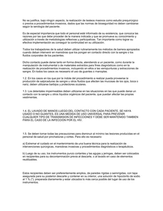 No se justifica, bajo nIngún aspecto, la realización de testeos masivos como estudio prequirúrgico
o previos a procedimientos invasivos, dados que las normas de bioseguridad no deben cambiarse
según la serología del paciente.

Es de especial importancia que todo el personal esté informado de su existencia, que conozca las
razones por las que debe proceder de la manera indicada y que se promueva su conocimiento y
utilización a través de metodologías reflexivas y participativas. Tan importante como lograr su
efectiva implementación es conseguir la continuidad en su utilización.

Todos los trabajadores de la salud deben utilizar rutinariamente los métodos de barrera apropiados
cuando deban intervenir en maniobras que los pongan en contacto directo con la sangre o los
fluidos corporales de los pacientes.

Dicho contacto puede darse tanto en forma directa, atendiendo a un paciente, como durante la
manipulación de instrumental o de materiales extraídos para fines diagnósticos como en la
realización de procedimientos invasivos, incluyendo en ellos a las venopunturas y extracciones de
sangre. En todos los casos es necesario el uso de guantes o rnanoplas.

1.2. En los casos en los que por la índole del procedimiento a realizar pueda proveerse la
producción de salpicaduras de sangre u otros fluidos que afecten las mucosas de los ojos, boca o
nariz, deben utilizarse barbijos y protectores oculares.

1.3. Los delantales impermeables deben utilizarse en las situaciones en las que puede darse un
contacto con la sangre u otros líquidos orgánicos del paciente, que puedan afectar las propias
vestimentas.




1.4. EL LAVADO DE MANOS LUEGO DEL CONTACTO CON CADA PACIENTE, SE HAYA
USADO O NO GUANTES, ES UNA MEDIDA DE USO UNIVERSAL PARA PREVENIR
CUALQUIER TIPO DE TRANSMISION DE INFECCIONES Y DEBE SER MANTENIDO TAMBIEN
PARA EL CASO DE LA INFECCION POR EL HIV.




1.5. Se deben tomar todas las precauciones para disminuir al mínimo las lesiones producidas en el
personal de salud por pinchaduras y cortes. Para ello es necesario:

a) Extremar el cuidado en el mantenimiento de una buena técnica para la realización de
intervenciones quirúrgicas, maniobras invasivas y procedimientos diagnósticos o terapéuticos.

b) Luego de su uso, los instrumentos punzo cortantes y las agujas y jeringas, deben ser colocados
en recipientes para su decontaminación previa al descarte, o al lavado en caso de elementos
reutilizables.




Estos recipientes deben ser preferentemente amplios, de paredes rígidas o semirígidas, con tapa
asegurada para su posterior descarte y contener en su interior, una solución de hipoclorito de sodio
al 1 % (*); preparada diariamente y estar ubicados lo más cerca posible del lugar de uso de los
instrumentos.
 