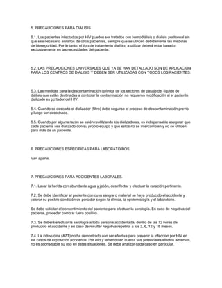 5. PRECAUCIONES PARA DIALISIS

5.1. Los pacientes infectados por HIV pueden ser tratados con hemodiálisis o diálisis peritoneal sin
que sea necesario aislarlos de otros pacientes, siempre que se utilicen debidamente las medidas
de bioseguridad. Por lo tanto, el tipo de tratamiento dialítico a utilizar deberá estar basado
exclusivamente en las necesidades del paciente.




5.2. LAS PRECAUCIONES UNIVERSALES QUE YA SE HAN DETALLADO SON DE APLICACION
PARA LOS CENTROS DE DIALISIS Y DEBEN SER UTILIZADAS CON TODOS LOS PACIENTES.




5.3. Las medidas para la descontaminación química de los sectores de pasaje del líquido de
diálisis que están destinadas a controlar la contaminación no requieren modificación si el paciente
dializado es portador del HIV.

5.4. Cuando se descarta el dializador (filtro) debe seguirse el proceso de descontaminación previo
y luego ser desechado.

5.5. Cuando por alguna razón se estén reutilizando los dializadores, es indispensable asegurar que
cada paciente sea dializado con su propio equipo y que estos no se intercambien y no se utilicen
para más de un paciente.




6. PRECAUCIONES ESPECIFICAS PARA LABORATORIOS.

Van aparte.




7. PRECAUCIONES PARA ACCIDENTES LABORALES.

7.1. Lavar la herida con abundante agua y jabón, desinfectar y efectuar la curación pertinente.

7.2. Se debe identificar al paciente con cuya sangre o material se haya producido el accidente y
valorar su posible condición de portador según la clínica, la epidemiología y el laboratorio.

Se debe solicitar el consentimiento del paciente para efectuar la serología. En caso de negativa del
paciente, proceder como si fuera positivo.

7.3. Se deberá efectuar la serología a toda persona accidentada, dentro de las 72 horas de
producido el accidente y en caso de resultar negativa repetirla a los 3, 6, 12 y 18 meses.

7.4. La zidovudina (AZT) no ha demostrado aún ser efectiva para prevenir la infección por HIV en
los casos de exposición accidental. Por ello y teniendo en cuenta sus potenciales efectos adversos,
no es aconsejable su uso en estas situaciones. Se debe analizar cada caso en particular.
 