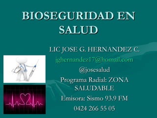 BIOSEGURIDAD EN
     SALUD
   LIC JOSE G. HERNANDEZ C.
     jghernandez17@homail.com
             @josesalud
       Programa Radial: ZONA
            SALUDABLE
       Emisora: Sismo 93.9 FM
           0424 266 55 05
 