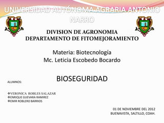 DIVISION DE AGRONOMIA
           DEPARTAMENTO DE FITOMEJORAMIENTO

                    Materia: Biotecnología
                 Mc. Leticia Escobedo Bocardo


ALUMNOS:
                           BIOSEGURIDAD
VERONICA ROBLES SALAZAR
ENRIQUE GUEVARA RAMIREZ
EMIR ROBLERO BARRIOS

                                           01 DE NOVIEMBRE DEL 2012
                                          BUENAVISTA, SALTILLO, COAH.
 