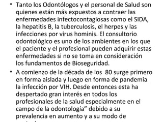 • Tanto los Odontólogos y el personal de Salud son
quienes están más expuestos a contraer las
enfermedades infectocontagiosas como el SIDA,
la hepatitis B, la tuberculosis, el herpes y las
infecciones por virus hominis. El consultorio
odontológico es uno de los ambientes en los que
el paciente y el profesional pueden adquirir estas
enfermedades si no se toma en consideración
los fundamentos de Bioseguridad.
• A comienzo de la década de los 80 surge primero
en forma aislada y luego en forma de pandemia
la infección por VIH. Desde entonces esta ha
despertado gran interés en todos los
profesionales de la salud especialmente en el
campo de la odontología” debido a su
prevalencia en aumento y a su modo de
 