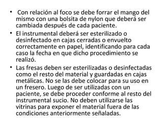 •  Con relación al foco se debe forrar el mango del 
mismo con una bolsita de nylon que deberá ser 
cambiada después de cada paciente. 
• El instrumental deberá ser esterilizado o 
desinfectado en cajas cerradas o envuelto 
correctamente en papel, identificando para cada 
caso la fecha en que dicho procedimiento se 
realizó. 
• Las fresas deben ser esterilizadas o desinfectadas 
como el resto del material y guardadas en cajas 
metálicas. No se las debe colocar para su uso en 
un fresero. Luego de ser utilizadas con un 
paciente, se debe proceder conforme al resto del 
instrumental sucio. No deben utilizarse las 
vitrinas para exponer el material fuera de las 
condiciones anteriormente señaladas. 
 