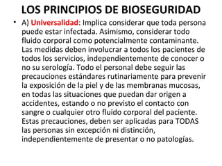 LOS PRINCIPIOS DE BIOSEGURIDAD
• A) Universalidad: Implica considerar que toda persona
puede estar infectada. Asimismo, considerar todo
fluido corporal como potencialmente contaminante.
Las medidas deben involucrar a todos los pacientes de
todos los servicios, independientemente de conocer o
no su serología. Todo el personal debe seguir las
precauciones estándares rutinariamente para prevenir
la exposición de la piel y de las membranas mucosas,
en todas las situaciones que puedan dar origen a
accidentes, estando o no previsto el contacto con
sangre o cualquier otro fluido corporal del paciente.
Estas precauciones, deben ser aplicadas para TODAS
las personas sin excepción ni distinción,
independientemente de presentar o no patologías.
 