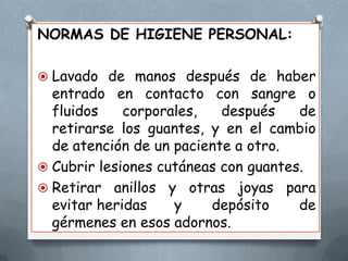 NORMAS DE HIGIENE PERSONAL:
 Lavado de manos después de haber

entrado en contacto con sangre o
fluidos
corporales,
después
de
retirarse los guantes, y en el cambio
de atención de un paciente a otro.
 Cubrir lesiones cutáneas con guantes.
 Retirar anillos y otras joyas para
evitar heridas
y
depósito
de
gérmenes en esos adornos.

 
