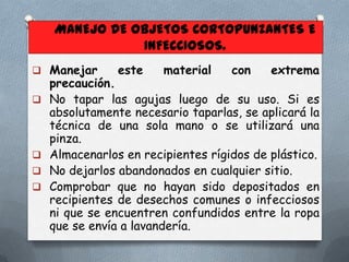 MANEJO DE OBJETOS CORTOPUNZANTES E
INFECCIOSOS.
 Manejar







este

material

con

extrema

precaución.
No tapar las agujas luego de su uso. Si es
absolutamente necesario taparlas, se aplicará la
técnica de una sola mano o se utilizará una
pinza.
Almacenarlos en recipientes rígidos de plástico.
No dejarlos abandonados en cualquier sitio.
Comprobar que no hayan sido depositados en
recipientes de desechos comunes o infecciosos
ni que se encuentren confundidos entre la ropa
que se envía a lavandería.

 