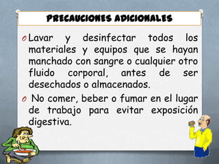 PRECAUCIONES ADICIONALES
O Lavar

y desinfectar todos los
materiales y equipos que se hayan
manchado con sangre o cualquier otro
fluido corporal, antes de ser
desechados o almacenados.
O No comer, beber o fumar en el lugar
de trabajo para evitar exposición
digestiva.

 