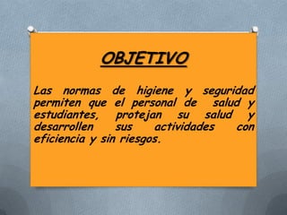 OBJETIVO
Las normas de higiene y seguridad
permiten que el personal de salud y
estudiantes, protejan su salud y
desarrollen
sus
actividades
con
eficiencia y sin riesgos.

 