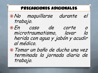 PRECAUCIONES ADICIONALES
 No

maquillarse durante el
trabajo.
 En
caso
de
corte
o
microtraumatismo,
lavar
la
herida con agua y jabón y acudir
al médico.
 Tomar un baño de ducha una vez
terminada la jornada diaria de
trabajo.

 