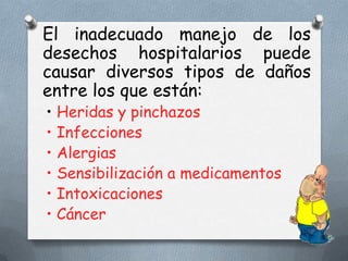 El inadecuado manejo de los
desechos hospitalarios puede
causar diversos tipos de daños
entre los que están:
• Heridas y pinchazos
• Infecciones
• Alergias
• Sensibilización a medicamentos
• Intoxicaciones
• Cáncer

 