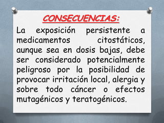 CONSECUENCIAS:
La exposición persistente a
medicamentos
citostáticos,
aunque sea en dosis bajas, debe
ser considerado potencialmente
peligroso por la posibilidad de
provocar irritación local, alergia y
sobre todo cáncer o efectos
mutagénicos y teratogénicos.

 