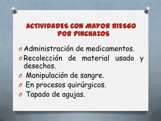 ACTIVIDADES CON MAYOR RIESGO
POR PINCHAZOS
O Administración de medicamentos.

O Recolección de material usado y

desechos.
O Manipulación de sangre.
O En procesos quirúrgicos.
O Tapado de agujas.

 