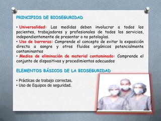 PRINCIPIOS DE BIOSEGURIDAD
• Universalidad: Las medidas deben involucrar a todos los
pacientes, trabajadores y profesionales de todos los servicios,
independientemente de presentar o no patologías.
• Uso de barreras: Comprende el concepto de evitar la exposición
directa a sangre y otros fluidos orgánicos potencialmente
contaminantes
• Medios de eliminación de material contaminado: Comprende el
conjunto de dispositivos y procedimientos adecuados
ELEMENTOS BÁSICOS DE LA BIOSEGURIDAD
• Prácticas de trabajo correctas.
• Uso de Equipos de seguridad.

 