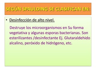 SEGÚN SPAULDING SE CLASIFICAN EN:
• Desinfección de alto nivel.
Destruye los microorganismos en Su forma
vegetativa y algunas esporas bacterianas. Son
esterilizantes /desinfectante Ej. Glutaraldehido
alcalino, peróxido de hidrógeno, etc.
 