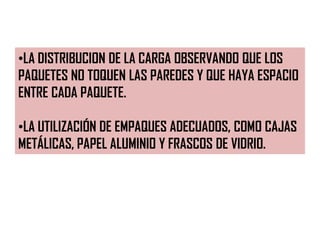 •LA DISTRIBUCION DE LA CARGA OBSERVANDO QUE LOS
PAQUETES NO TOQUEN LAS PAREDES Y QUE HAYA ESPACIO
ENTRE CADA PAQUETE.
•LA UTILIZACIÓN DE EMPAQUES ADECUADOS, COMO CAJAS
METÁLICAS, PAPEL ALUMINIO Y FRASCOS DE VIDRIO.
 