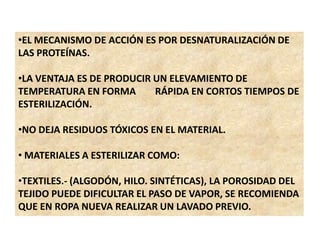•EL MECANISMO DE ACCIÓN ES POR DESNATURALIZACIÓN DE
LAS PROTEÍNAS.
•LA VENTAJA ES DE PRODUCIR UN ELEVAMIENTO DE
TEMPERATURA EN FORMA RÁPIDA EN CORTOS TIEMPOS DE
ESTERILIZACIÓN.
•NO DEJA RESIDUOS TÓXICOS EN EL MATERIAL.
• MATERIALES A ESTERILIZAR COMO:
•TEXTILES.- (ALGODÓN, HILO. SINTÉTICAS), LA POROSIDAD DEL
TEJIDO PUEDE DIFICULTAR EL PASO DE VAPOR, SE RECOMIENDA
QUE EN ROPA NUEVA REALIZAR UN LAVADO PREVIO.
 