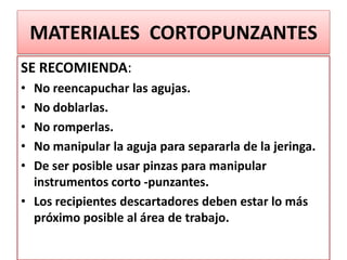 MATERIALES CORTOPUNZANTES
SE RECOMIENDA:
• No reencapuchar las agujas.
• No doblarlas.
• No romperlas.
• No manipular la aguja para separarla de la jeringa.
• De ser posible usar pinzas para manipular
instrumentos corto -punzantes.
• Los recipientes descartadores deben estar lo más
próximo posible al área de trabajo.
 