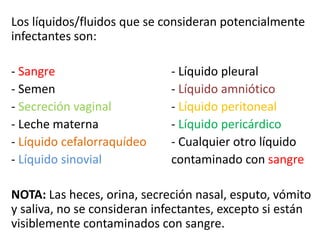 Los líquidos/fluidos que se consideran potencialmente
infectantes son:
- Sangre - Líquido pleural
- Semen - Líquido amniótico
- Secreción vaginal - Líquido peritoneal
- Leche materna - Líquido pericárdico
- Líquido cefalorraquídeo - Cualquier otro líquido
- Líquido sinovial contaminado con sangre
NOTA: Las heces, orina, secreción nasal, esputo, vómito
y saliva, no se consideran infectantes, excepto si están
visiblemente contaminados con sangre.
 