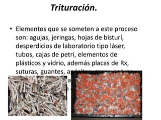 Trituración.
• Elementos que se someten a este proceso
son: agujas, jeringas, hojas de bisturí,
desperdicios de laboratorio tipo láser,
tubos, cajas de petri, elementos de
plásticos y vidrio, además placas de Rx,
suturas, guantes, apósitos, gasas, sobras
de alimentos de pacientes, etc. previa
descontaminación con hipoclorito de
sodio.
 