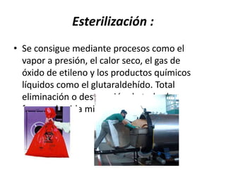 Esterilización :
• Se consigue mediante procesos como el
vapor a presión, el calor seco, el gas de
óxido de etileno y los productos químicos
líquidos como el glutaraldehído. Total
eliminación o destrucción de todas las
formas de vida microbianas.
 