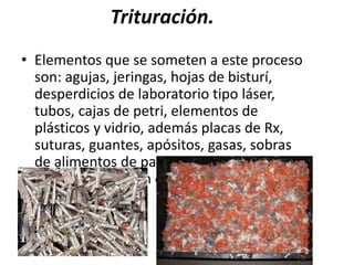 Trituración.
• Elementos que se someten a este proceso
son: agujas, jeringas, hojas de bisturí,
desperdicios de laboratorio tipo láser,
tubos, cajas de petri, elementos de
plásticos y vidrio, además placas de Rx,
suturas, guantes, apósitos, gasas, sobras
de alimentos de pacientes, etc. previa
descontaminación con hipoclorito de
sodio.
 