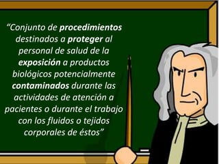 “Conjunto de procedimientos
destinados a proteger al
personal de salud de la
exposición a productos
biológicos potencialmente
contaminados durante las
actividades de atención a
pacientes o durante el trabajo
con los fluidos o tejidos
corporales de éstos”
 