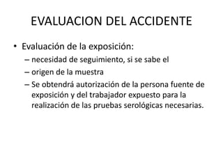 EVALUACION DEL ACCIDENTE
• Evaluación de la exposición:
– necesidad de seguimiento, si se sabe el
– origen de la muestra
– Se obtendrá autorización de la persona fuente de
exposición y del trabajador expuesto para la
realización de las pruebas serológicas necesarias.
 