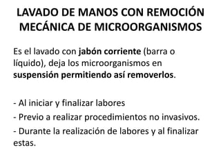 LAVADO DE MANOS CON REMOCIÓN
MECÁNICA DE MICROORGANISMOS
Es el lavado con jabón corriente (barra o
líquido), deja los microorganismos en
suspensión permitiendo así removerlos.
- Al iniciar y finalizar labores
- Previo a realizar procedimientos no invasivos.
- Durante la realización de labores y al finalizar
estas.
 