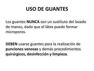 USO DE GUANTES
Los guantes NUNCA son un sustituto del lavado
de manos, dado que el látex puede formar
microporos.
DEBEN usarse guantes para la realización de
punciones venosas y demás procedimientos
quirúrgicos, desinfección y limpieza.
 
