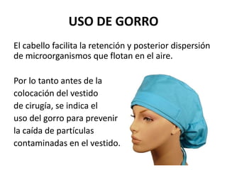 USO DE GORRO
El cabello facilita la retención y posterior dispersión
de microorganismos que flotan en el aire.
Por lo tanto antes de la
colocación del vestido
de cirugía, se indica el
uso del gorro para prevenir
la caída de partículas
contaminadas en el vestido.
 