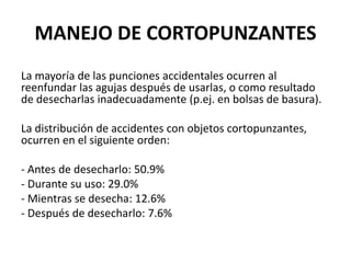 MANEJO DE CORTOPUNZANTES
La mayoría de las punciones accidentales ocurren al
reenfundar las agujas después de usarlas, o como resultado
de desecharlas inadecuadamente (p.ej. en bolsas de basura).
La distribución de accidentes con objetos cortopunzantes,
ocurren en el siguiente orden:
- Antes de desecharlo: 50.9%
- Durante su uso: 29.0%
- Mientras se desecha: 12.6%
- Después de desecharlo: 7.6%
 