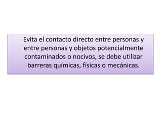Evita el contacto directo entre personas y
entre personas y objetos potencialmente
contaminados o nocivos, se debe utilizar
barreras químicas, físicas o mecánicas.
 