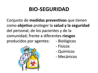 BIO-SEGURIDAD
Conjunto de medidas preventivas que tienen
como objetivo proteger la salud y la seguridad
del personal, de los pacientes y de la
comunidad; frente a diferentes riesgos
producidos por agentes: - Biológicos
- Físicos
- Químicos
- Mecánicos
 