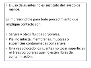 • El uso de guantes no es sustituto del lavado de
manos.
Es imprescindible para todo procedimiento que
implique contacto con:
• Sangre y otros fluidos corporales.
• Piel no intacta, membranas, mucosas o
superficies contaminadas con sangre.
• Una vez colocado los guantes no tocar superficies
ni áreas corporales que no estén libres de
contaminación:
 