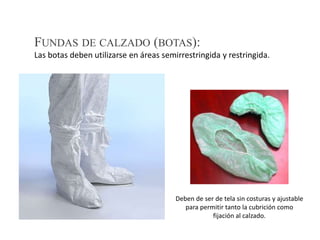 Deben de ser de tela sin costuras y ajustable
para permitir tanto la cubrición como
fijación al calzado.
FUNDAS DE CALZADO (BOTAS):
Las botas deben utilizarse en áreas semirrestringida y restringida.
 