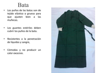 Bata
• Los puños de las batas son de
tejido elástico o grueso para
que ajusten bien a las
muñecas.
• Los guantes estériles deben
cubrir los puños de la bata.
• Resistentes a la penetración
de líquidos y sangre,
• Cómodas y no producir un
calor excesivo.
 